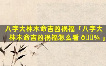 八字大林木命吉凶祸福「八字大林木命吉凶祸福怎么看 🌾 」